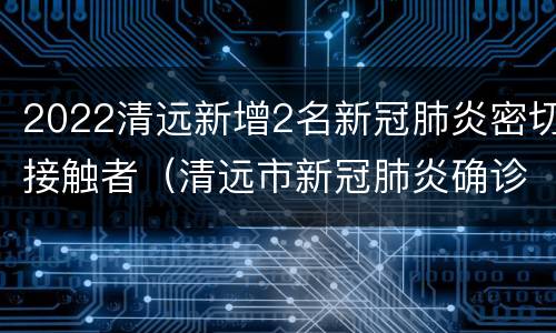 2022清远新增2名新冠肺炎密切接触者（清远市新冠肺炎确诊病例）