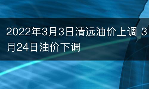 2022年3月3日清远油价上调 3月24日油价下调