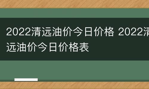 2022清远油价今日价格 2022清远油价今日价格表