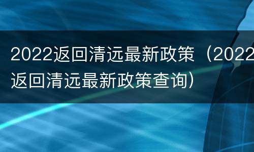 2022返回清远最新政策（2022返回清远最新政策查询）