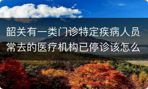 韶关有一类门诊特定疾病人员常去的医疗机构已停诊该怎么办？