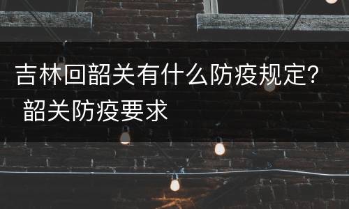 吉林回韶关有什么防疫规定？ 韶关防疫要求