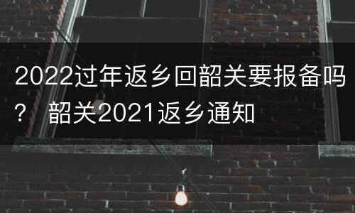 2022过年返乡回韶关要报备吗？ 韶关2021返乡通知