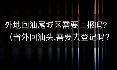 外地回汕尾城区需要上报吗？（省外回汕头,需要去登记吗?）