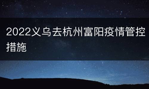 2022义乌去杭州富阳疫情管控措施