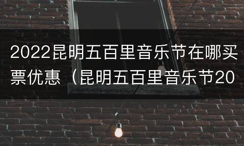 2022昆明五百里音乐节在哪买票优惠（昆明五百里音乐节2020在哪里买票）