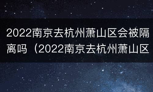 2022南京去杭州萧山区会被隔离吗（2022南京去杭州萧山区会被隔离吗现在）