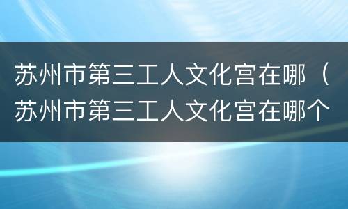 苏州市第三工人文化宫在哪（苏州市第三工人文化宫在哪个位置）