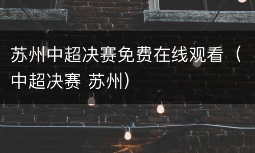 苏州中超决赛免费在线观看（中超决赛 苏州）