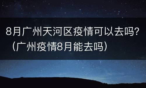 8月广州天河区疫情可以去吗？（广州疫情8月能去吗）