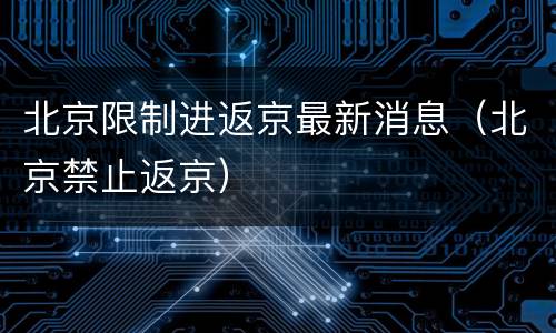 北京限制进返京最新消息（北京禁止返京）