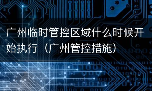 广州临时管控区域什么时候开始执行（广州管控措施）