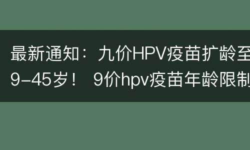 最新通知：九价HPV疫苗扩龄至9-45岁！ 9价hpv疫苗年龄限制放宽