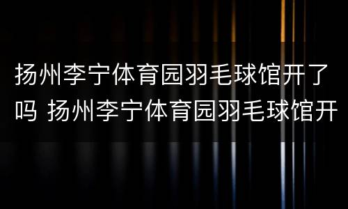 扬州李宁体育园羽毛球馆开了吗 扬州李宁体育园羽毛球馆开了吗