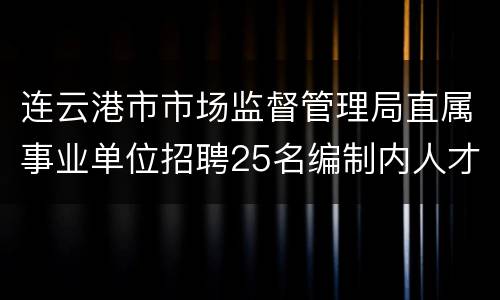 连云港市市场监督管理局直属事业单位招聘25名编制内人才
