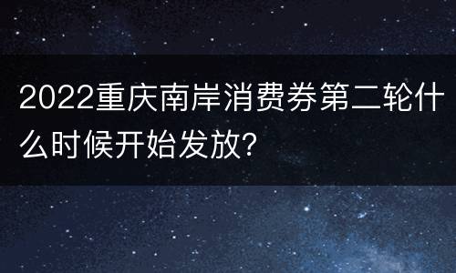 2022重庆南岸消费券第二轮什么时候开始发放？