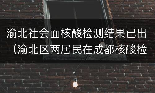 渝北社会面核酸检测结果已出（渝北区两居民在成都核酸检测初筛呈阳性）