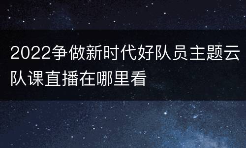2022争做新时代好队员主题云队课直播在哪里看