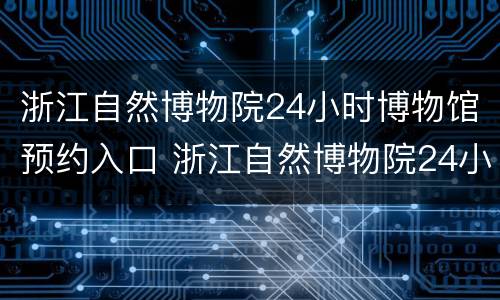 浙江自然博物院24小时博物馆预约入口 浙江自然博物院24小时博物馆预约入口电话