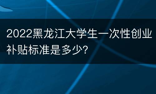 2022黑龙江大学生一次性创业补贴标准是多少？