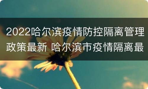 2022哈尔滨疫情防控隔离管理政策最新 哈尔滨市疫情隔离最新政策