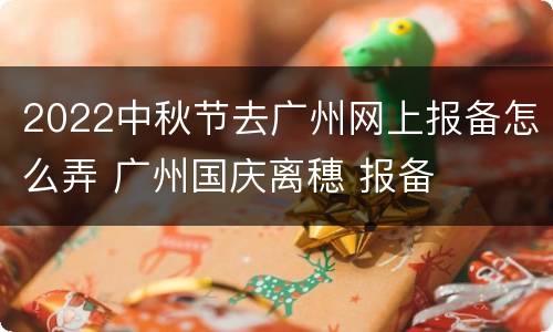 2022中秋节去广州网上报备怎么弄 广州国庆离穗 报备