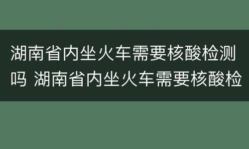 湖南省内坐火车需要核酸检测吗 湖南省内坐火车需要核酸检测吗最新