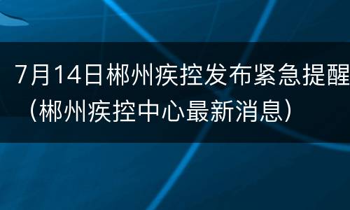 7月14日郴州疾控发布紧急提醒（郴州疾控中心最新消息）