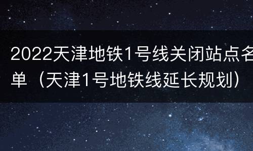 2022天津地铁1号线关闭站点名单（天津1号地铁线延长规划）