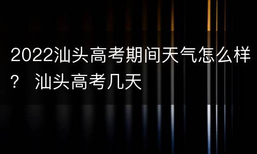2022汕头高考期间天气怎么样？ 汕头高考几天