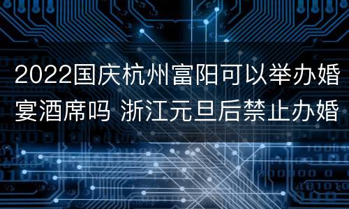 2022国庆杭州富阳可以举办婚宴酒席吗 浙江元旦后禁止办婚宴吗