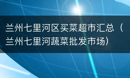 兰州七里河区买菜超市汇总（兰州七里河蔬菜批发市场）