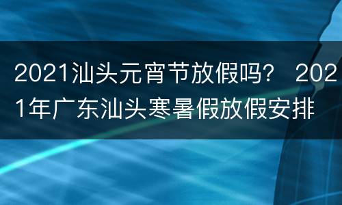 2021汕头元宵节放假吗？ 2021年广东汕头寒暑假放假安排
