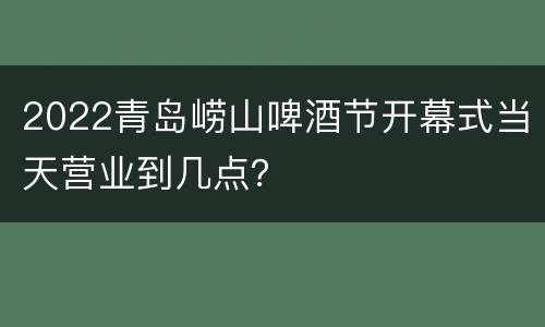 2022青岛崂山啤酒节开幕式当天营业到几点？