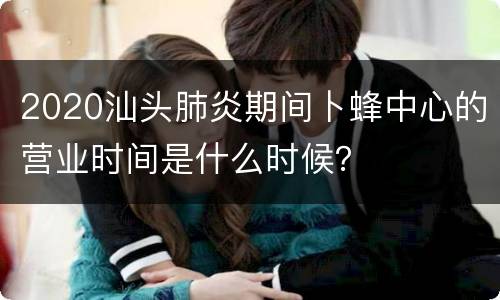 2020汕头肺炎期间卜蜂中心的营业时间是什么时候？