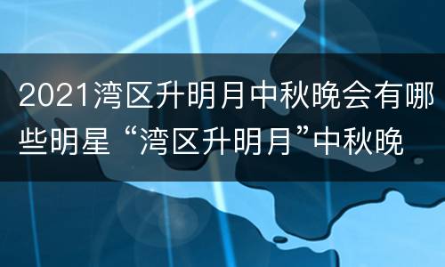2021湾区升明月中秋晚会有哪些明星 “湾区升明月”中秋晚会
