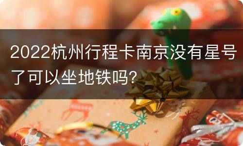 2022杭州行程卡南京没有星号了可以坐地铁吗？