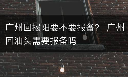 广州回揭阳要不要报备？ 广州回汕头需要报备吗