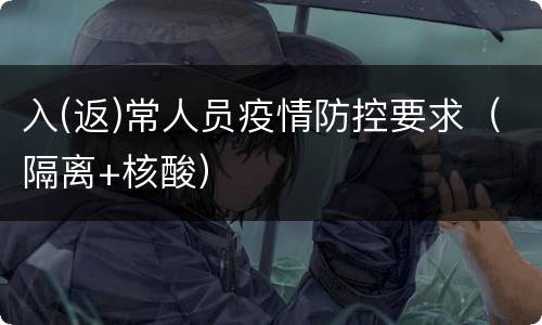 入(返)常人员疫情防控要求（隔离+核酸）