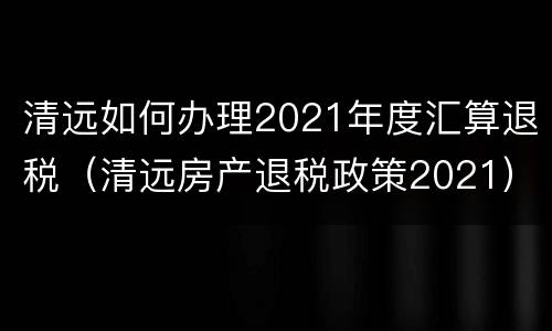 清远如何办理2021年度汇算退税（清远房产退税政策2021）