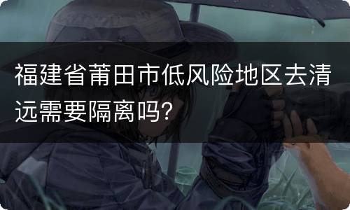 福建省莆田市低风险地区去清远需要隔离吗？