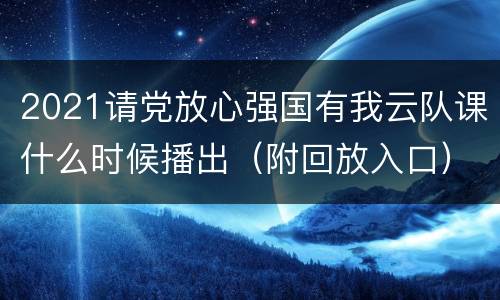2021请党放心强国有我云队课什么时候播出（附回放入口））