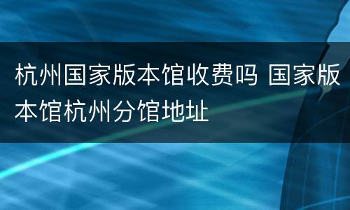 杭州国家版本馆收费吗 国家版本馆杭州分馆地址