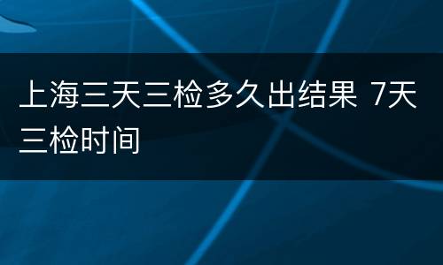 上海三天三检多久出结果 7天三检时间