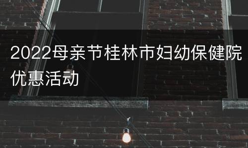 2022母亲节桂林市妇幼保健院优惠活动