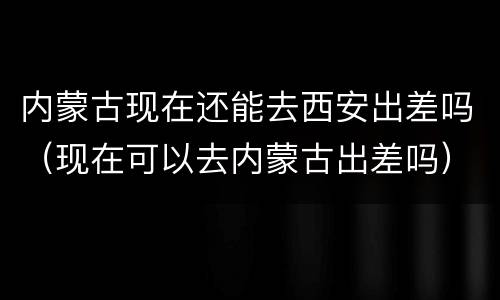 内蒙古现在还能去西安出差吗（现在可以去内蒙古出差吗）