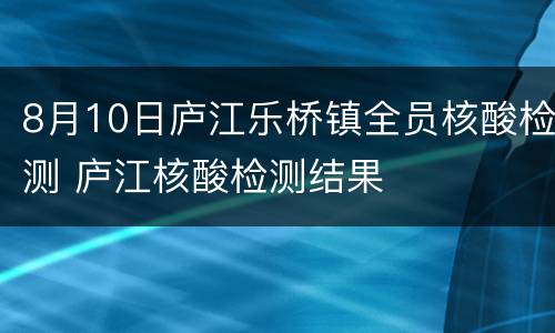 8月10日庐江乐桥镇全员核酸检测 庐江核酸检测结果