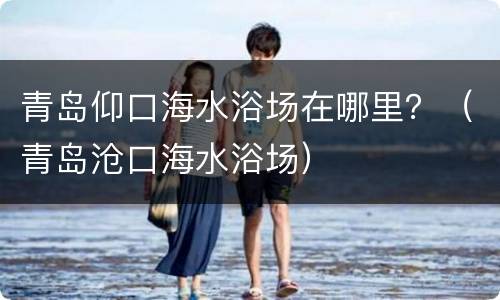 青岛仰口海水浴场在哪里？（青岛沧口海水浴场）