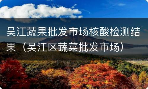 吴江蔬果批发市场核酸检测结果（吴江区蔬菜批发市场）