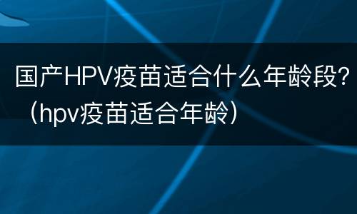 国产HPV疫苗适合什么年龄段？（hpv疫苗适合年龄）
